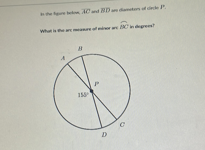 In the figure below, \( \overline{A C} \) and \( \overline{B D} \) are diameters of circle \( P . \)
What is the arc measure of minor arc \( \widehat{B C} \) in degrees?
