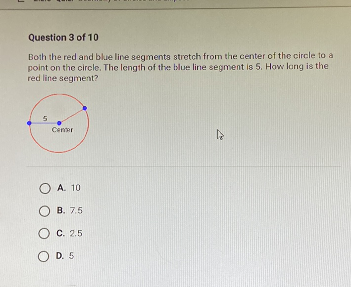 Question 3 of 10
Both the red and blue line segments stretch from the center of the circle to a point on the circle. The length of the blue line segment is 5 . How long is the red line segment?
A. 10
B. \( 7.5 \)
C. \( 2.5 \)
D. 5