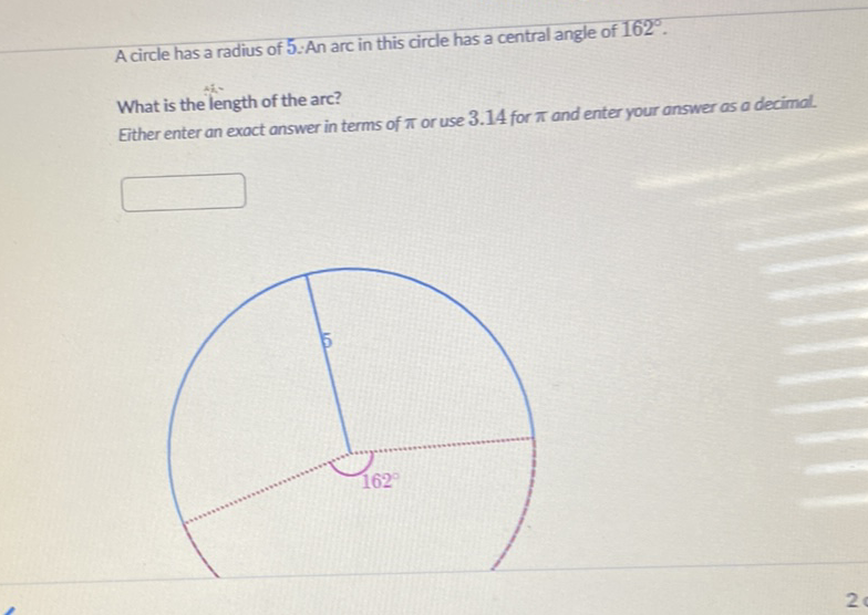 A circle has a radius of 5:An arc in this circle has a central angle of \( 162^{\circ} \).
What is the length of the arc?
Either enter an exact answer in terms of \( \pi \) or use \( 3.14 \) for \( \pi \) and enter your answer as a decimol.
2