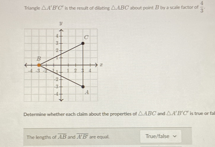 Triangle \( \triangle A^{\prime} B^{\prime} C^{\prime} \) is the result of dilating \( \triangle A B C \) about point \( B \) by a scale factor of \( \frac{4}{3} \).
Determine whether each claim about the properties of \( \triangle A B C \) and \( \triangle A^{\prime} B^{\prime} C^{\prime} \) is true or fal
The lengths of \( \overline{A B} \) and \( \overline{A^{\prime} B^{\prime}} \) are equal.
True/false