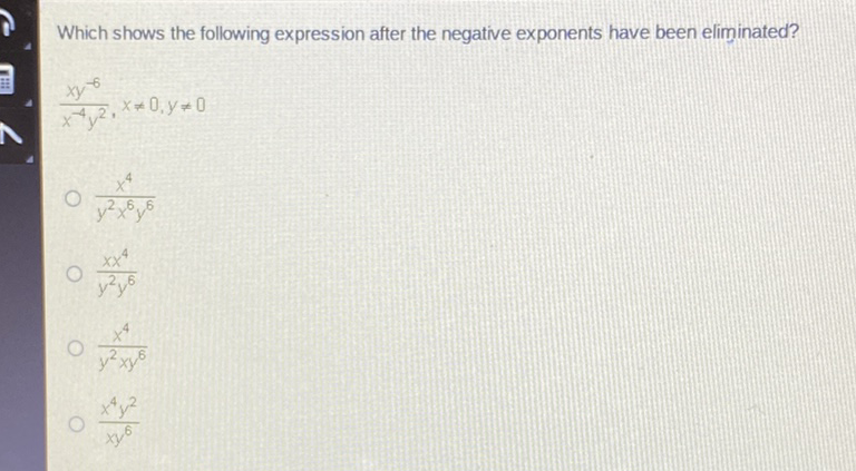 Which shows the following expression after the negative exponents have been eliminated?
\[
\frac{x y^{-6}}{x^{-4} y^{2}}, x \neq 0, y \neq 0
\]
\( \frac{x^{4}}{y^{2} x^{6} y^{6}} \)
\( \frac{x x^{4}}{y^{2} y^{6}} \)
\( \frac{x^{4}}{y^{2} x y^{6}} \)
\( \frac{x^{4} y^{2}}{x y^{6}} \)