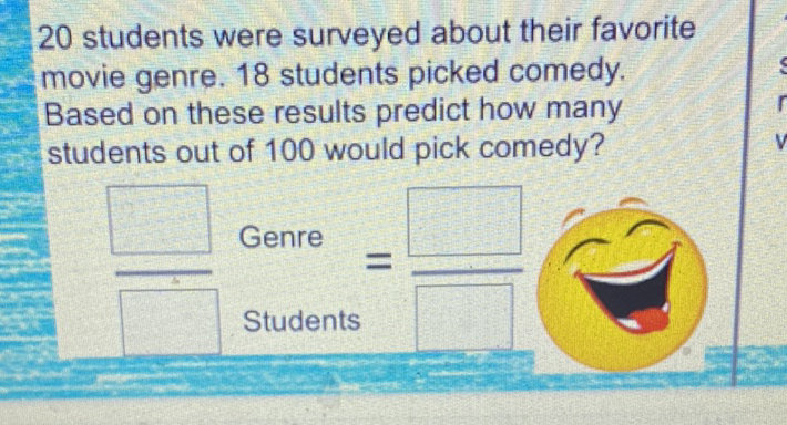 20 students were surveyed about their favorite movie genre. 18 students picked comedy. Based on these results predict how many students out of 100 would pick comedy?
Genre
Students