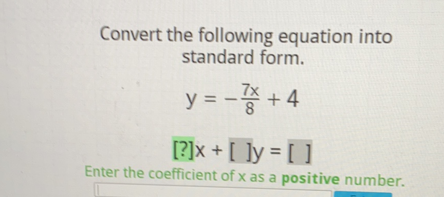 Convert the following equation into standard form.
\[
\begin{array}{c}
y=-\frac{7 x}{8}+4 \\
{[?] x+[] y=[]}
\end{array}
\]
Enter the coefficient of \( x \) as a positive number.