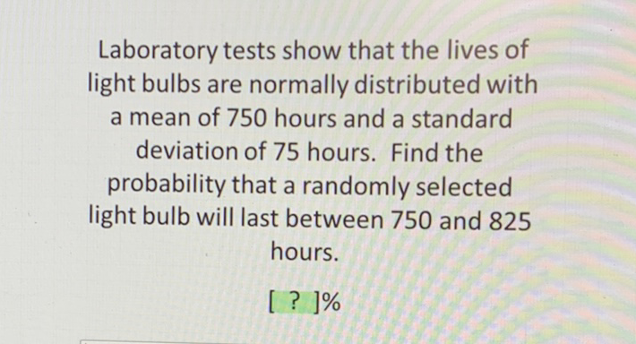 Laboratory tests show that the lives of light bulbs are normally distributed with
a mean of 750 hours and a standard deviation of 75 hours. Find the probability that a randomly selected light bulb will last between 750 and 825 hours.
[ ? ]\%