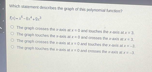 Which statement describes the graph of this polynomial function?
\[
f(x)=x^{5}-6 x^{4}+9 x^{3}
\]
The graph crosses the \( x \)-axis at \( x=0 \) and touches the \( x \)-axis at \( x=3 \).
The graph touches the \( x \)-axis at \( x=0 \) and crosses the \( x \)-axis at \( x=3 \).
The graph crosses the \( x \)-axis at \( x=0 \) and touches the \( x \)-axis at \( x=-3 \).
The graph touches the \( x \)-axis at \( x=0 \) and crosses the \( x \)-axis at \( x=-3 \).