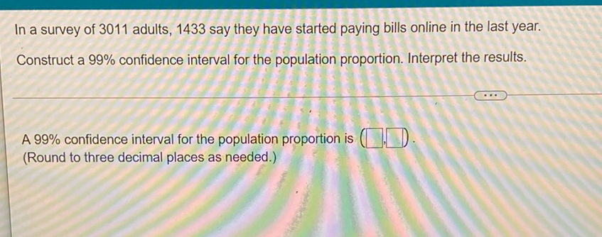 In a survey of 3011 adults, 1433 say they have started paying bills online in the last year. Construct a \( 99 \% \) confidence interval for the population proportion. Interpret the results.
A \( 99 \% \) confidence interval for the population proportion is (Round to three decimal places as needed.)