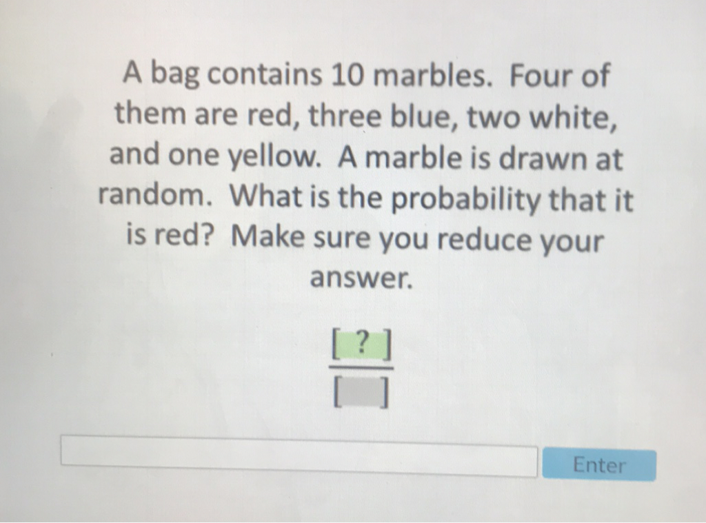A bag contains 10 marbles. Four of them are red, three blue, two white, and one yellow. A marble is drawn at random. What is the probability that it is red? Make sure you reduce your answer.
\[
\frac{[?]}{[]}
\]
Enter