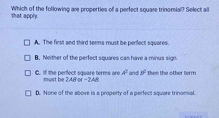 Which of the following are properties of a perfect square trinomial? Select all that apply.
A. The first and third terms must be perfect squares.
B. Neither of the perfect squares can have a minus sign.
C. If the perfect square terms are \( A^{2} \) and \( B^{2} \) then the other term must be \( 2 A B \) or \( -2 A B \).

D. None of the above is a property of a perfect square trinomial.