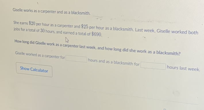 Giselle works as a carpenter and as a blacksmith.
She earns \( \$ 20 \) per hour as a carpenter and \( \$ 25 \) per hour as a blacksmith. Last week, Giselle worked both jobs for a total of 30 hours, and earned a total of \( \$ 690 \).
How long did Giselle work as a carpenter last week, and how long did she work as a blacksmith?
Giselle worked as a carpenter for hours and as a blacksmith for hours last week.
Show Calculator