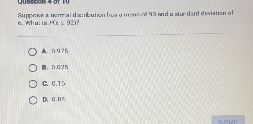 Suppose a normal distribution has a mean of 98 and a standard deviation of 6. What is \( P(x \leq 92) \) ?
A. \( 0.975 \)
B. \( 0.025 \)
C. \( 0.16 \)
D. \( 0.84 \)