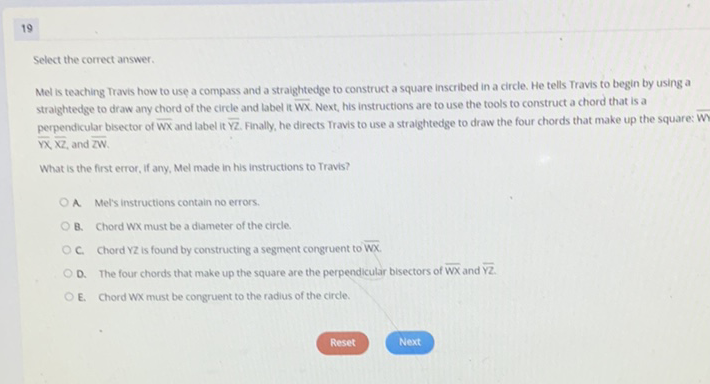 19
Select the correct answer.
Mel is teaching Travis how to use a compass and a straightedge to construct a square inscribed in a circle. He tells Travis to begin by using a straightedge to draw any chord of the circle and label it \( \overline{\mathrm{WX}} \). Next, his instructions are to use the tools to construct a chord that is a perpendicular bisector of \( \overline{W x} \) and label it \( \bar{Y} \). Finally, he directs Travis to use a straightedge to draw the four chords that make up the square: Wr \( \overline{\mathrm{NX}} \overline{\mathrm{X}} \), and \( \overline{\mathrm{ZW}} \).
What is the first error, If any, Mel made in his instructions to Travis?
A. Mel's instructions contain no errors.
B. Chord Wx must be a diameter of the circle.
C. Chord \( Y Z \) is found by constructing a segment congruent to \( \overline{W X} \).
D. The four chords that make up the square are the perpendicular bisectors of \( \overline{\mathrm{W} X} \) and \( \overline{Y Z} \).
E. Chord Wx must be congruent to the radius of the circle.