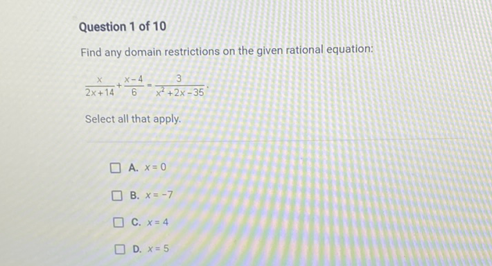 Question 1 of 10
Find any domain restrictions on the given rational equation:
\[
\frac{x}{2 x+14}+\frac{x-4}{6}=\frac{3}{x^{2}+2 x-35}
\]
Select all that apply.
A. \( x=0 \)
B. \( x=-7 \)
C. \( x=4 \)
D. \( x=5 \)