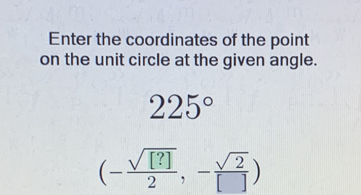 Enter the coordinates of the point on the unit circle at the given angle.
\[
\begin{array}{c}
225^{\circ} \\
\left(-\frac{\sqrt{[?]}}{2},-\frac{\sqrt{2}}{[-]}\right)
\end{array}
\]
