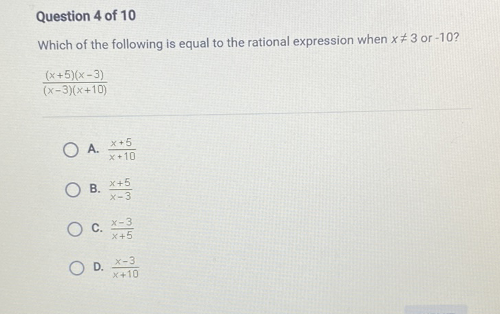 Question 4 of 10
Which of the following is equal to the rational expression when \( x \neq 3 \) or \( -10 \) ?
\[
\frac{(x+5)(x-3)}{(x-3)(x+10)}
\]
A. \( \frac{x+5}{x+10} \)
B. \( \frac{x+5}{x-3} \)
C. \( \frac{x-3}{x+5} \)
D. \( \frac{x-3}{x+10} \)