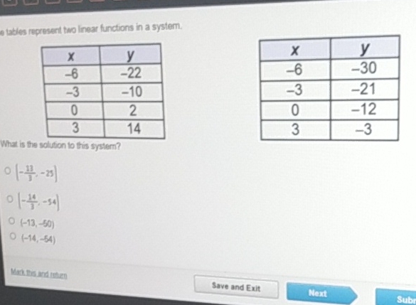 e tables represert two linear functions in a system.
\begin{tabular}{|c|c|}
\hline\( x \) & \( y \) \\
\hline\( -6 \) & \( -22 \) \\
\hline\( -3 \) & \( -10 \) \\
\hline 0 & 2 \\
\hline 3 & 14 \\
\hline
\end{tabular}
\begin{tabular}{|c|c|}
\hline\( x \) & \( y \) \\
\hline\( -6 \) & \( -30 \) \\
\hline\( -3 \) & \( -21 \) \\
\hline 0 & \( -12 \) \\
\hline 3 & \( -3 \) \\
\hline
\end{tabular}
What is the solution to this system?
\( 0\left(-\frac{13}{1},-25\right) \)
0 \( \left(-\frac{14}{3},-54\right) \)
\( (-13,-50) \)
\( (-16,-54) \)