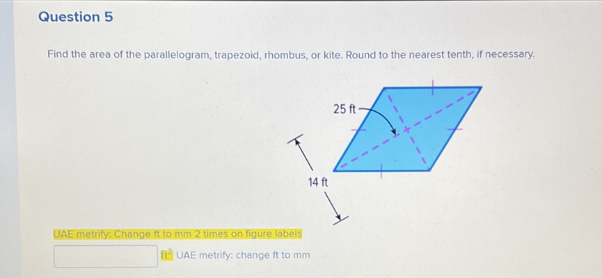 Question 5
Find the area of the parallelogram, trapezoid, rhombus, or kite. Round to the nearest tenth, if necessary.
UAE metrify: Change ft to \( \mathrm{mm} 2 \) times on figure labels
\( \mathrm{ft}^{2} \) UAE metrify: change \( \mathrm{ft} \) to \( \mathrm{mm} \)