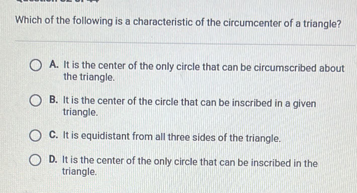 Which of the following is a characteristic of the circumcenter of a triangle?
A. It is the center of the only circle that can be circumscribed about the triangle.
B. It is the center of the circle that can be inscribed in a given triangle.
C. It is equidistant from all three sides of the triangle.
D. It is the center of the only circle that can be inscribed in the triangle.