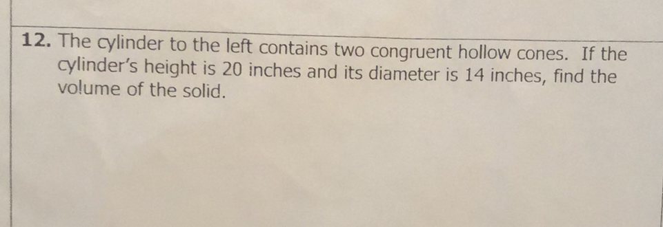 12. The cylinder to the left contains two congruent hollow cones. If the cylinder's height is 20 inches and its diameter is 14 inches, find the volume of the solid.