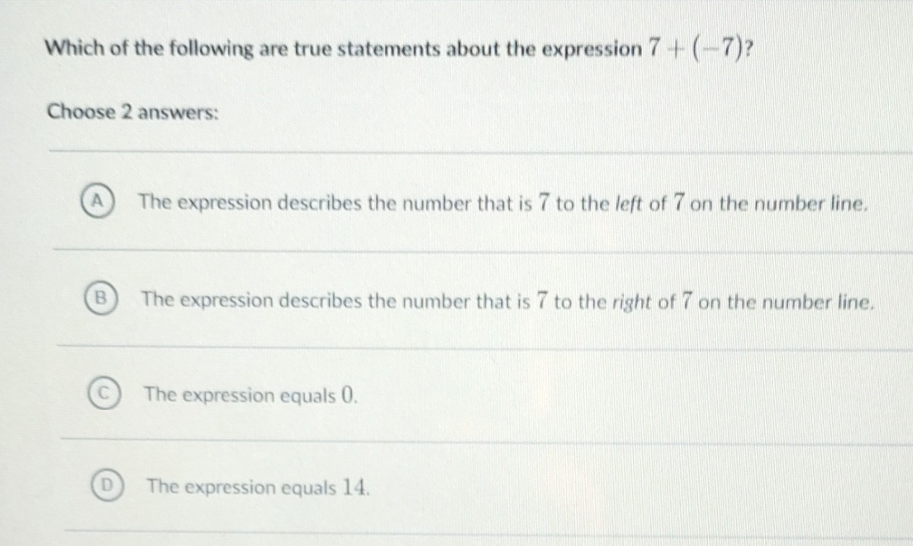 Which of the following are true statements about the expression \( 7+(-7) ? \)
Choose 2 answers:
(A) The expression describes the number that is 7 to the left of 7 on the number line.
(B) The expression describes the number that is 7 to the right of 7 on the number line.
(C) The expression equals 0 .
(D) The expression equals 14 .