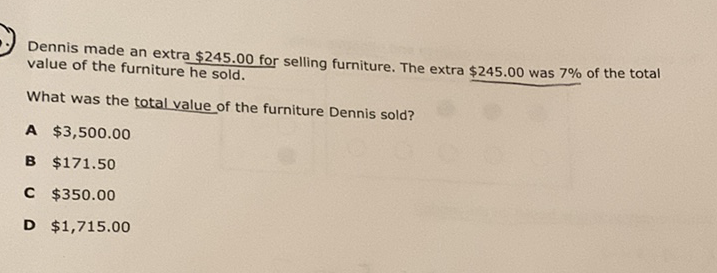 Dennis made an extra \( \$ 245.00 \) for selling furniture. The extra \( \$ 245.00 \) was \( 7 \% \) of the total value of the furniture he sold.
What was the total value of the furniture Dennis sold?
A \( \$ 3,500.00 \)
B \( \$ 171.50 \)
C \( \$ 350.00 \)
D \( \$ 1,715.00 \)