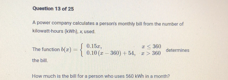 Question 13 of 25
A power company calculates a person's monthly bill from the number of kilowatt-hours (kWh), \( x \), used. the bill.
How much is the bill for a person who uses \( 560 \mathrm{kWh} \) in a month?