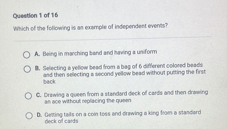 Question 1 of 16
Which of the following is an example of independent events?
A. Being in marching band and having a uniform
B. Selecting a yellow bead from a bag of 6 different colored beads and then selecting a second yellow bead without putting the first back

C. Drawing a queen from a standard deck of cards and then drawing an ace without replacing the queen
D. Getting tails on a coin toss and drawing a king from a standard deck of cards