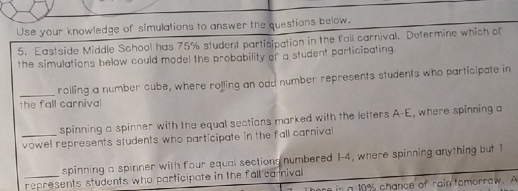Use your knowledge of simulations to answer the questions below.
5. Eastside Middle School has \( 75 \% \) student participation in the fall carnival. Determine which of the simulations below could model the probability of a student participating.
rolling a number cube, where rolling an odd number represents students who participate in the fall carnival
spinning a spinner with the equal sections marked with the letters \( A-E \), where spinning a vowel represents students who participate in the fall carnival
spinning a spinner with four equal sections numbered 1-4, where spinning anything but 1 represents students who participate in the fall carnival