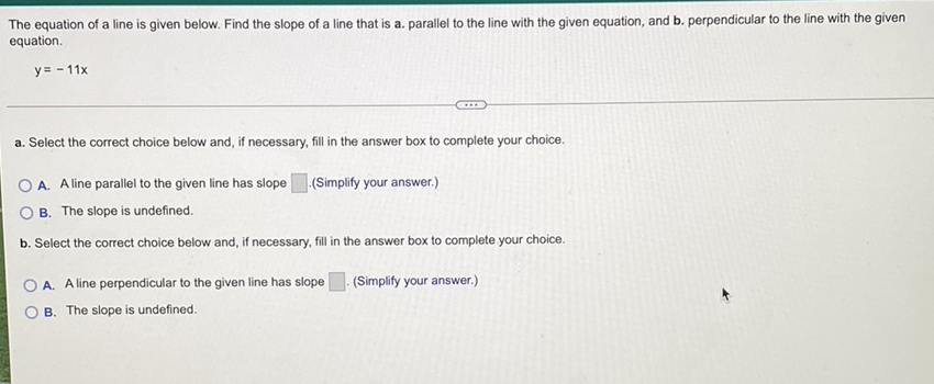 The equation of a line is given below. Find the slope of a line that is a. parallel to the line with the given equation, and b. perpendicular to the line with the given equation.
\[
y=-11 x
\]
a. Select the correct choice below and, if necessary, fill in the answer box to complete your choice.
A. A line parallel to the given line has slope \( \square \).(Simplify your answer.)
B. The slope is undefined.
b. Select the correct choice below and, if necessary, fill in the answer box to complete your choice.
A. A line perpendicular to the given line has slope \( \square \). (Simplify your answer.)
B. The slope is undefined.