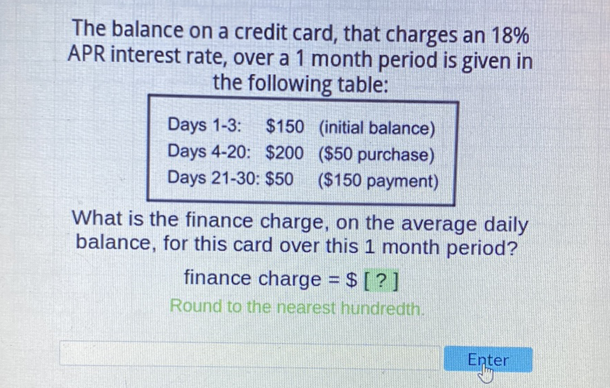 The balance on a credit card, that charges an \( 18 \% \) APR interest rate, over a 1 month period is given in the following table:
\( \begin{array}{lll}\text { Days 1-3: } & \$ 150 & \text { (initial balance) } \\ \text { Days 4-20: } & \$ 200 & \text { (\$50 purchase) } \\ \text { Days 21-30: } \$ 50 & (\$ 150 \text { payment) }\end{array} \)
What is the finance charge, on the average daily balance, for this card over this 1 month period?
finance charge \( =\$[?] \)
Round to the nearest hundredth.
Enter