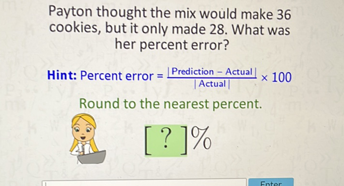 Payton thought the mix would make 36 cookies, but it only made 28 . What was her percent error?

Hint: Percent error \( =\frac{\mid \text { Prediction }-\text { Actual } \mid}{\mid \text { Actual } \mid} \times 100 \)
Round to the nearest percent.
\[
[?] 0 / 0
\]