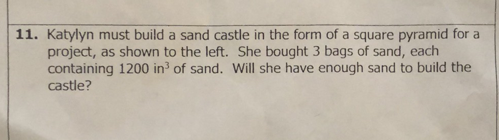 11. Katylyn must build a sand castle in the form of a square pyramid for a project, as shown to the left. She bought 3 bags of sand, each containing 1200 in \( ^{3} \) of sand. Will she have enough sand to build the castle?