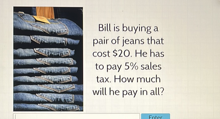Bill is buying a pair of jeans that cost \( \$ 20 \). He has to pay \( 5 \% \) sales tax. How much will he pay in all?