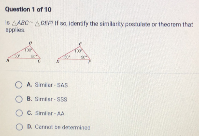 Questlon 1 of 10
Is \( \triangle A B C \sim \triangle D E F \) ? If so, identify the similarity postulate or theorem that applies.
A. Similar - SAS
B. Similar - SSS
C. Similar - AA
D. Cannot be determined