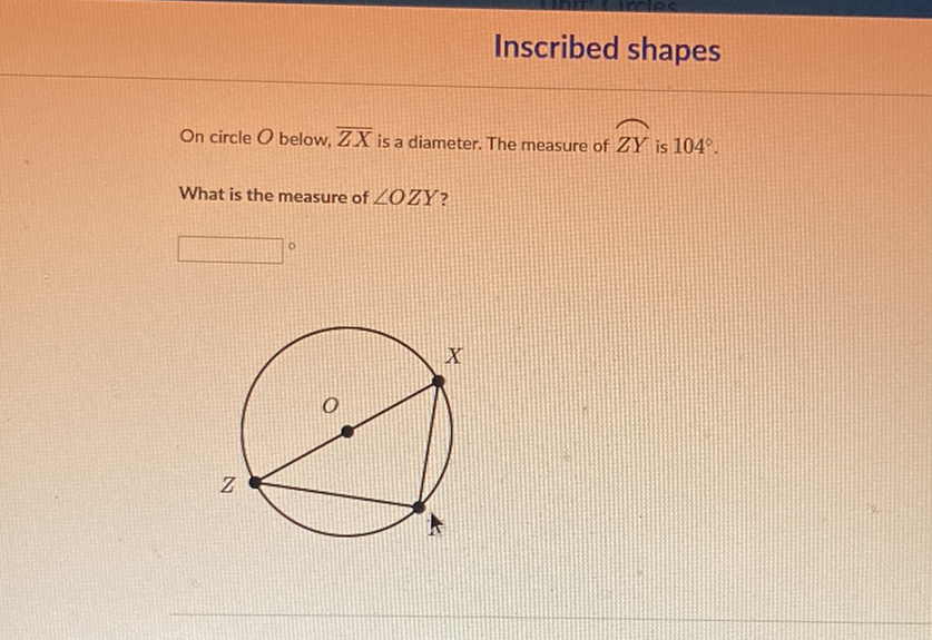 Inscribed shapes
On circle \( O \) below, \( \overline{Z X} \) is a diameter. The measure of \( Z Y \) is \( 104^{\circ} \).
What is the measure of \( \angle O Z Y \) ?