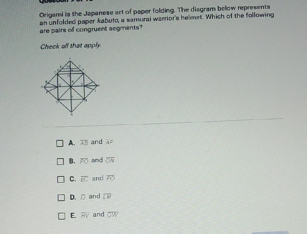 Origami is the Japanese art of paper folding. The diagram below represents an unfolded paper kabuto, a samurai warrior's helmet. Which of the following are pairs of congruent segments?
Check all that apply.
A. \( \overline{A B} \) and \( \overline{A P} \)
B. \( \overline{P O} \) and \( \overline{O N} \)
C. \( \overline{B C} \) and \( \overline{P O} \)
D. \( \overline{13} \) and \( \overline{[M} \)
E. \( \overline{H V} \) and GW