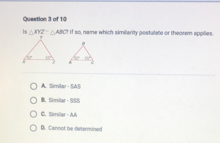 Questlon 3 of 10
Is \( \triangle X Y Z \sim \triangle A B C \) ? If so, name which similarity postulate or theorem applies.
A. Similar - SAS
B. Similar - SSS
C. Similar - AA
D. Cannot be determined