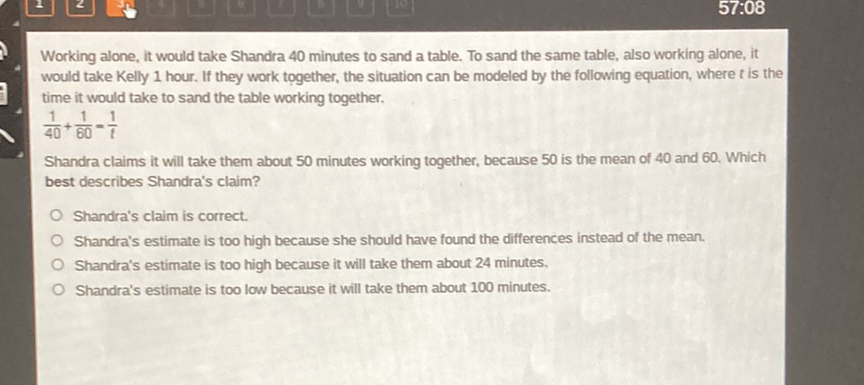 Working alone, it would take Shandra 40 minutes to sand a table. To sand the same table, also working alone, it would take Kelly 1 hour. If they work together, the situation can be modeled by the following equation, where \( t \) is the time it would take to sand the table working together.
\( \frac{1}{40}+\frac{1}{60}=\frac{1}{f} \)
Shandra claims it will take them about 50 minutes working together, because 50 is the mean of 40 and 60 . Which best describes Shandra's claim?
Shandra's claim is correct.
Shandra's estimate is too high because she should have found the differences instead of the mean.
Shandra's estimate is too high because it will take them about 24 minutes.
Shandra's estimate is too low because it will take them about 100 minutes.