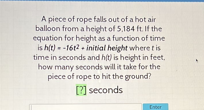 A piece of rope falls out of a hot air balloon from a height of \( 5,184 \mathrm{ft} \). If the equation for height as a function of time is \( h(t)=-16 t^{2}+ \) initial height where \( t \) is time in seconds and \( h(t) \) is height in feet, how many seconds will it take for the piece of rope to hit the ground?
[?] seconds