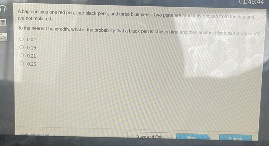 A bag contains one red pen, four black pens, and three blue pens. Two pens are randomly chosen from the bag and are not replaced.

To the nearest hundredth, what is the probability that a black pen is chosen first and then another black pen is chosen?
\( 0.02 \)
\( 0.19 \)
\( 0.21 \)
\( 0.25 \)