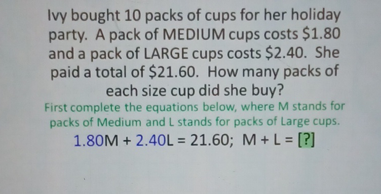 Ivy bought 10 packs of cups for her holiday party. A pack of MEDIUM cups costs \( \$ 1.80 \) and a pack of LARGE cups costs \( \$ 2.40 \). She paid a total of \( \$ 21.60 \). How many packs of each size cup did she buy?
First complete the equations below, where \( M \) stands for packs of Medium and \( L \) stands for packs of Large cups.
\[
1.80 \mathrm{M}+2.40 \mathrm{~L}=21.60 ; \mathrm{M}+\mathrm{L}=[?]
\]