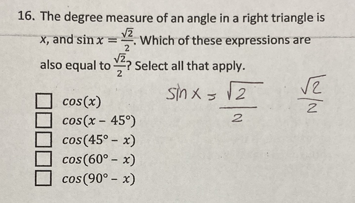 16. The degree measure of an angle in a right triangle is \( x \), and \( \sin x=\frac{\sqrt{2}}{2} \). Which of these expressions are also equal to \( \frac{\sqrt{2}}{2} \) ? Select all that apply.
\( \begin{array}{l}\cos (x) \\ \cos \left(x-45^{\circ}\right) \\ \cos \left(45^{\circ}-x\right)\end{array} \quad \sin x=\frac{\sqrt{2}}{2} \cdot \frac{\sqrt{2}}{2} \)
\( \cos \left(60^{\circ}-x\right) \)
\( \cos \left(90^{\circ}-x\right) \)