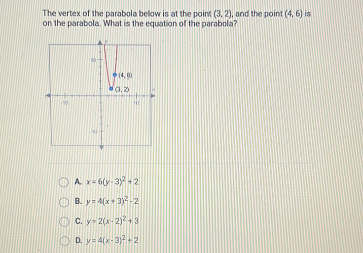 The vertex of the parabola below is at the point \( (3,2) \), and the point \( (4,6) \) is on the parabola. What is the equation of the parabola?
A. \( x=6(y-3)^{2}+2 \)
B. \( y=4(x+3)^{2}-2 \)
C. \( y=2(x-2)^{2}+3 \)
D. \( y=4(x-3)^{2}+2 \)