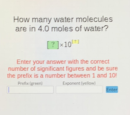 How many water molecules are in \( 4.0 \) moles of water?
\[
[?] \times 10^{[?]}
\]
Enter your answer with the correct number of significant figures and be sure the prefix is a number between 1 and 10 !
Prefix (green)
Exponent (yellow)
Enter