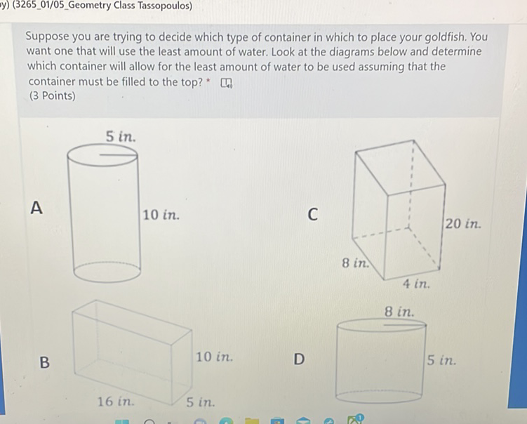 Suppose you are trying to decide which type of container in which to place your goldfish. You want one that will use the least amount of water. Look at the diagrams below and determine which container will allow for the least amount of water to be used assuming that the container must be filled to the top? * \( \square_{4} \)
(3 Points)
B