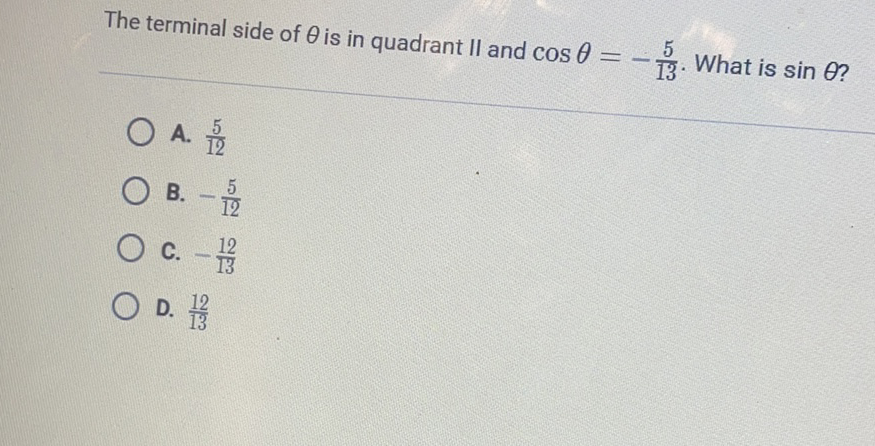 The terminal side of \( \theta \) is in quadrant \( / 1 \) and \( \cos \theta=-\frac{5}{13} \). What is \( \sin \theta ? \)
A. \( \frac{5}{12} \)
B. \( -\frac{5}{12} \)
C. \( -\frac{12}{13} \)
D. \( \frac{12}{13} \)