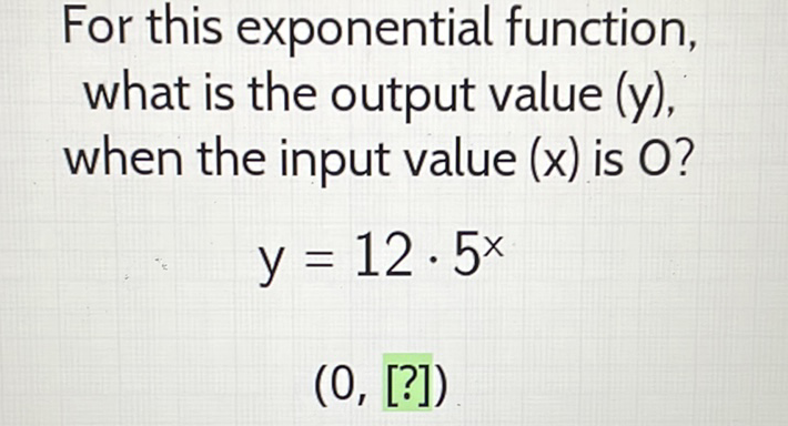 For this exponential function, what is the output value \( (y) \), when the input value \( (x) \) is \( O \) ?
\[
y=12 \cdot 5^{x}
\]
\( (0,[?]) \)