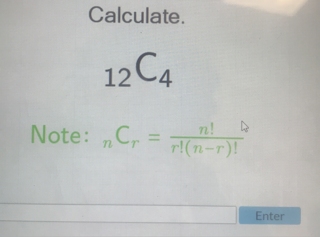 Calculate.
\( { }_{12} \mathrm{C}_{4} \)
Note: \( { }_{n} \mathrm{C}_{r}=\frac{n !}{r !(n-r) !} \)
Enter