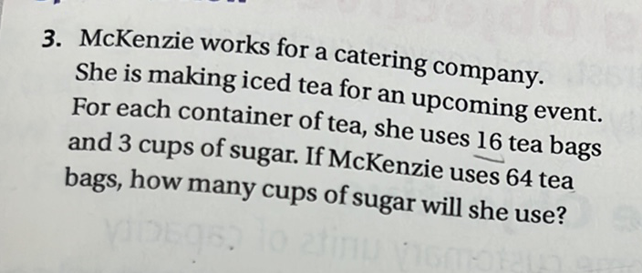 3. McKenzie works for a catering company. She is making iced tea for an upcoming event. For each container of tea, she uses 16 tea bags and 3 cups of sugar. If McKenzie uses 64 tea bags, how many cups of sugar will she use?