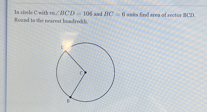 In circle \( \mathrm{C} \) with \( m \angle B C D=106 \) and \( B C=6 \) units find area of sector \( \mathrm{BCD} \). Round to the nearest hundredth.