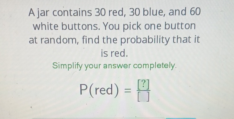 A jar contains 30 red, 30 blue, and 60 white buttons. You pick one button at random, find the probability that it is red.
Simplify your answer completely.
\[
P(\text { red })=\frac{[?]}{[]}
\]